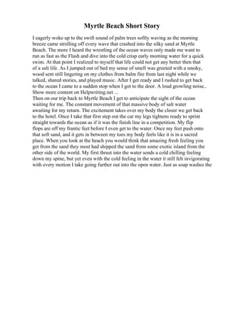 Myrtle Beach Short Story
I eagerly woke up to the swift sound of palm trees softly waving as the morning
breeze came strolling off every wave that crashed into the silky sand at Myrtle
Beach. The more I heard the wrestling of the ocean waves only made me want to
run as fast as the Flash and dive into the cold crisp early morning water for a quick
swim. At that point I realized to myself that life could not get any better then that
of a salt life. As I jumped out of bed my sense of smell was greeted with a smoky,
wood sent still lingering on my clothes from balm fire from last night while we
talked, shared stories, and played music. After I get ready and I rushed to get back
to the ocean I came to a sudden stop when I got to the door. A loud growling noise...
Show more content on Helpwriting.net ...
Then on our trip back to Myrtle Beach I get to anticipate the sight of the ocean
waiting for me. The constant movement of that massive body of salt water
awaiting for my return. The excitement takes over my body the closer we get back
to the hotel. Once I take that first step out the car my legs tightens ready to sprint
straight towards the ocean as if it was the finish line in a competition. My flip
flops are off my frantic feet before I even get to the water. Once my feet push onto
that soft sand, and it gets in between my toes my body feels like it is in a sacred
place. When you look at the beach you would think that amazing fresh feeling you
get from the sand they most had shipped the sand from some exotic island from the
other side of the world. My first thrust into the water sends a cold chilling feeling
down my spine, but yet even with the cold feeling in the water it still felt invigorating
with every motion I take going further out into the open water. Just as soap washes the
 