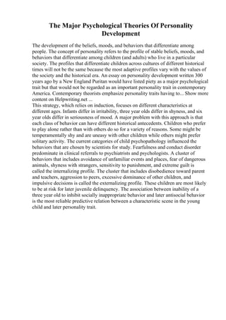 The Major Psychological Theories Of Personality
Development
The development of the beliefs, moods, and behaviors that differentiate among
people. The concept of personality refers to the profile of stable beliefs, moods, and
behaviors that differentiate among children (and adults) who live in a particular
society. The profiles that differentiate children across cultures of different historical
times will not be the same because the most adaptive profiles vary with the values of
the society and the historical era. An essay on personality development written 300
years ago by a New England Puritan would have listed piety as a major psychological
trait but that would not be regarded as an important personality trait in contemporary
America. Contemporary theorists emphasize personality traits having to... Show more
content on Helpwriting.net ...
This strategy, which relies on induction, focuses on different characteristics at
different ages. Infants differ in irritability, three year olds differ in shyness, and six
year olds differ in seriousness of mood. A major problem with this approach is that
each class of behavior can have different historical antecedents. Children who prefer
to play alone rather than with others do so for a variety of reasons. Some might be
temperamentally shy and are uneasy with other children while others might prefer
solitary activity. The current categories of child psychopathology influenced the
behaviors that are chosen by scientists for study. Fearfulness and conduct disorder
predominate in clinical referrals to psychiatrists and psychologists. A cluster of
behaviors that includes avoidance of unfamiliar events and places, fear of dangerous
animals, shyness with strangers, sensitivity to punishment, and extreme guilt is
called the internalizing profile. The cluster that includes disobedience toward parent
and teachers, aggression to peers, excessive dominance of other children, and
impulsive decisions is called the externalizing profile. These children are most likely
to be at risk for later juvenile delinquency. The association between inability of a
three year old to inhibit socially inappropriate behavior and later antisocial behavior
is the most reliable predictive relation between a characteristic scene in the young
child and later personality trait.
 