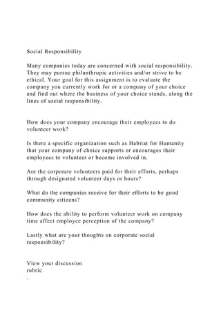 Social Responsibility
Many companies today are concerned with social responsibility.
They may pursue philanthropic activities and/or strive to be
ethical. Your goal for this assignment is to evaluate the
company you currently work for or a company of your choice
and find out where the business of your choice stands, along the
lines of social responsibility.
How does your company encourage their employees to do
volunteer work?
Is there a specific organization such as Habitat for Humanity
that your company of choice supports or encourages their
employees to volunteer or become involved in.
Are the corporate volunteers paid for their efforts, perhaps
through designated volunteer days or hours?
What do the companies receive for their efforts to be good
community citizens?
How does the ability to perform volunteer work on company
time affect employee perception of the company?
Lastly what are your thoughts on corporate social
responsibility?
View your discussion
rubric
.
 