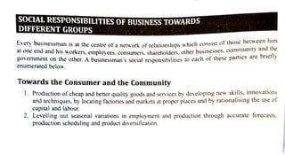 SOCIAL RESPONSIBILITIES OF BUSINESS TOWARDS
DIFFERENT GROUPS
Every businessman is at the centre of a network of relationships which consist of those
berwveci
at one end and his workers, employees. consumers, shareholders. other businesses.comn
l c n t on the other. A businessman's social responsibilities to each of these parties are orieIy
enumerated below.
Towards the Consumer and the Community
1. Production ofcheap and better quality goods and services by developing new
skills, innovations
and techniques, by locating factories and markets at proper places and by rationalising the use of
capital and labour.
2. Levelling out seasonal variations in employment and production through accurate forecasts,
production scheduling and product diversification.
 