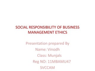 SOCIAL RESPONSIBILITY OF BUSINESS
      MANAGEMENT ETHICS

     Presentation prepared By
          Name: Vinodh
           Class: Munjals
         Reg NO: 11MBAMU47
             SVCCAM
 