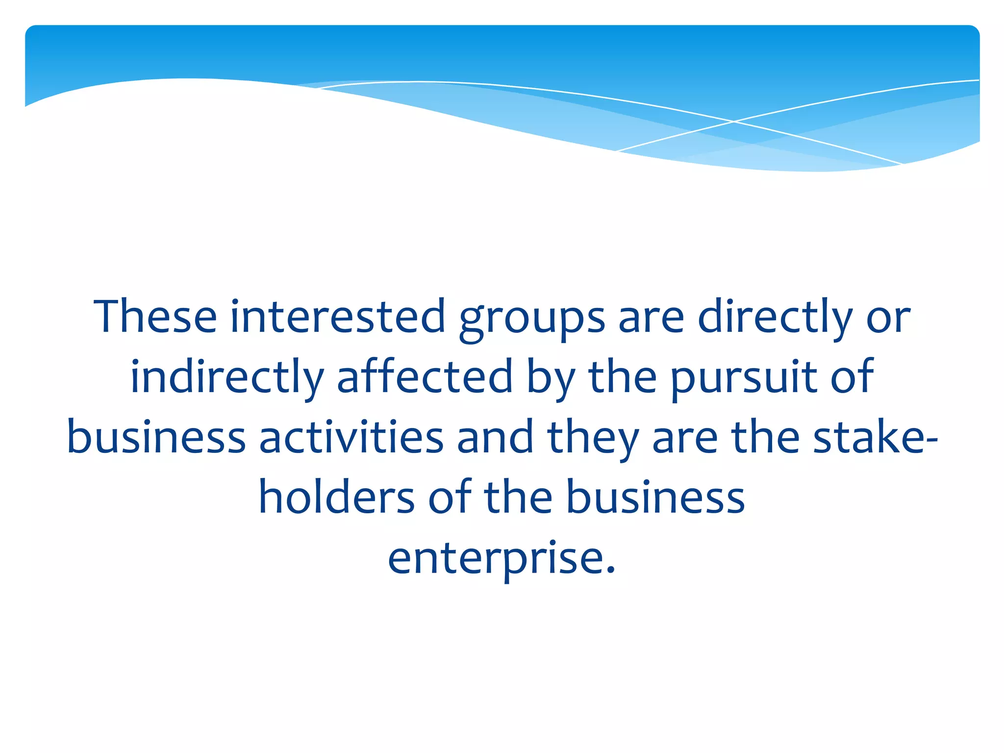 These interested groups are directly or
  indirectly affected by the pursuit of
business activities and they are the stake-
         holders of the business
                enterprise.
 