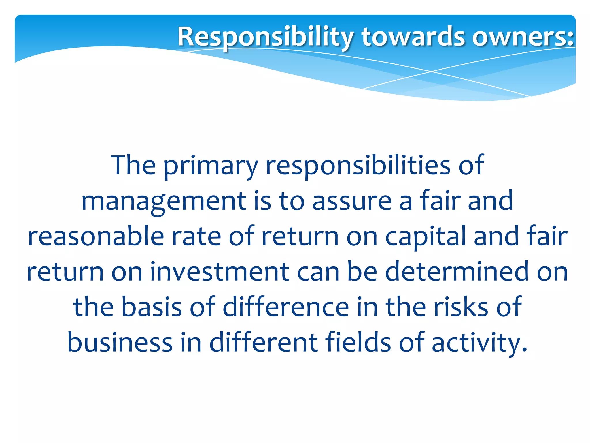 Responsibility towards owners:



       The primary responsibilities of
     management is to assure a fair and
reasonable rate of return on capital and fair
return on investment can be determined on
    the basis of difference in the risks of
   business in different fields of activity.
 