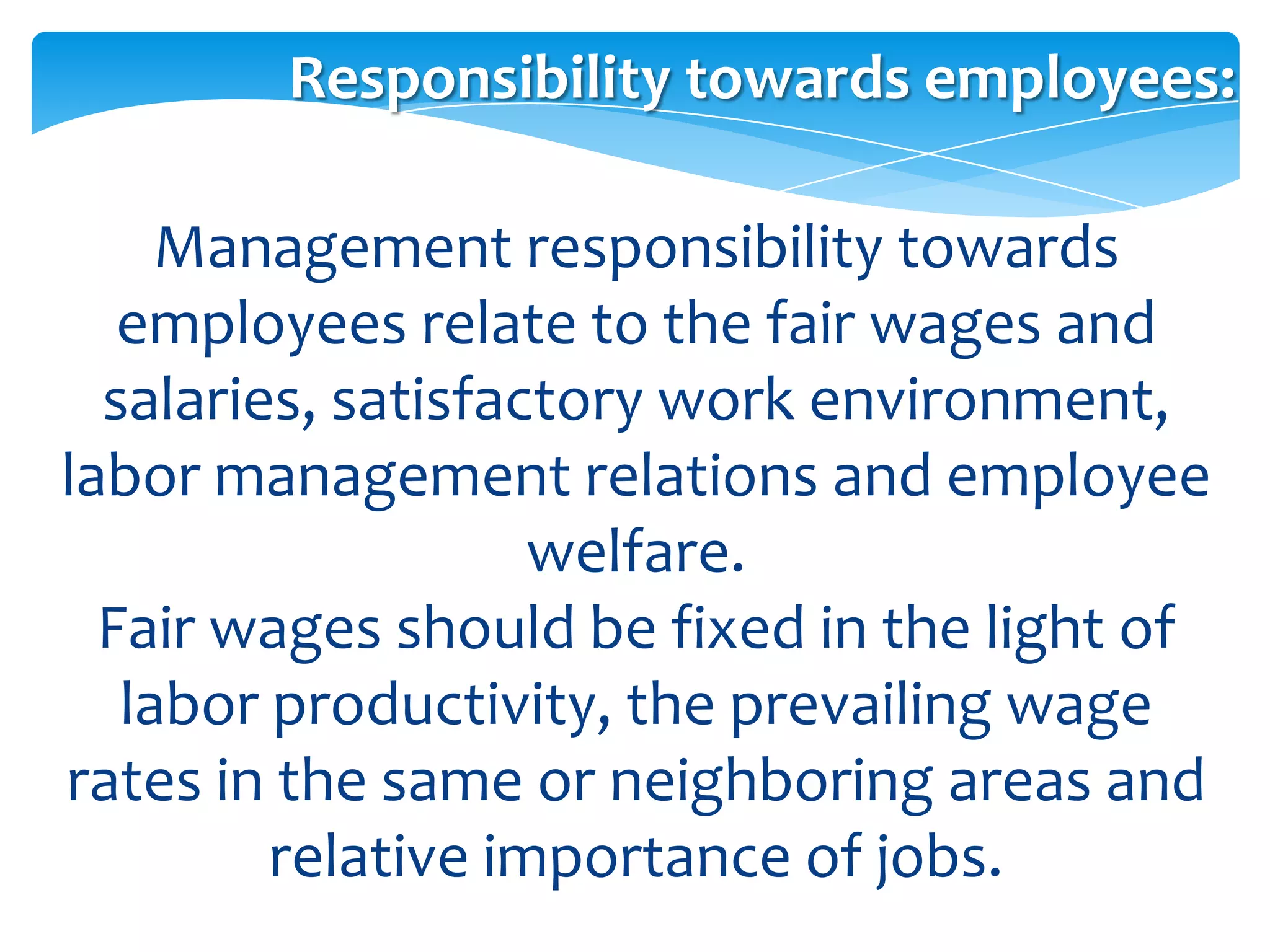 Responsibility towards employees:

     Management responsibility towards
   employees relate to the fair wages and
  salaries, satisfactory work environment,
labor management relations and employee
                    welfare.
  Fair wages should be fixed in the light of
   labor productivity, the prevailing wage
rates in the same or neighboring areas and
         relative importance of jobs.
 