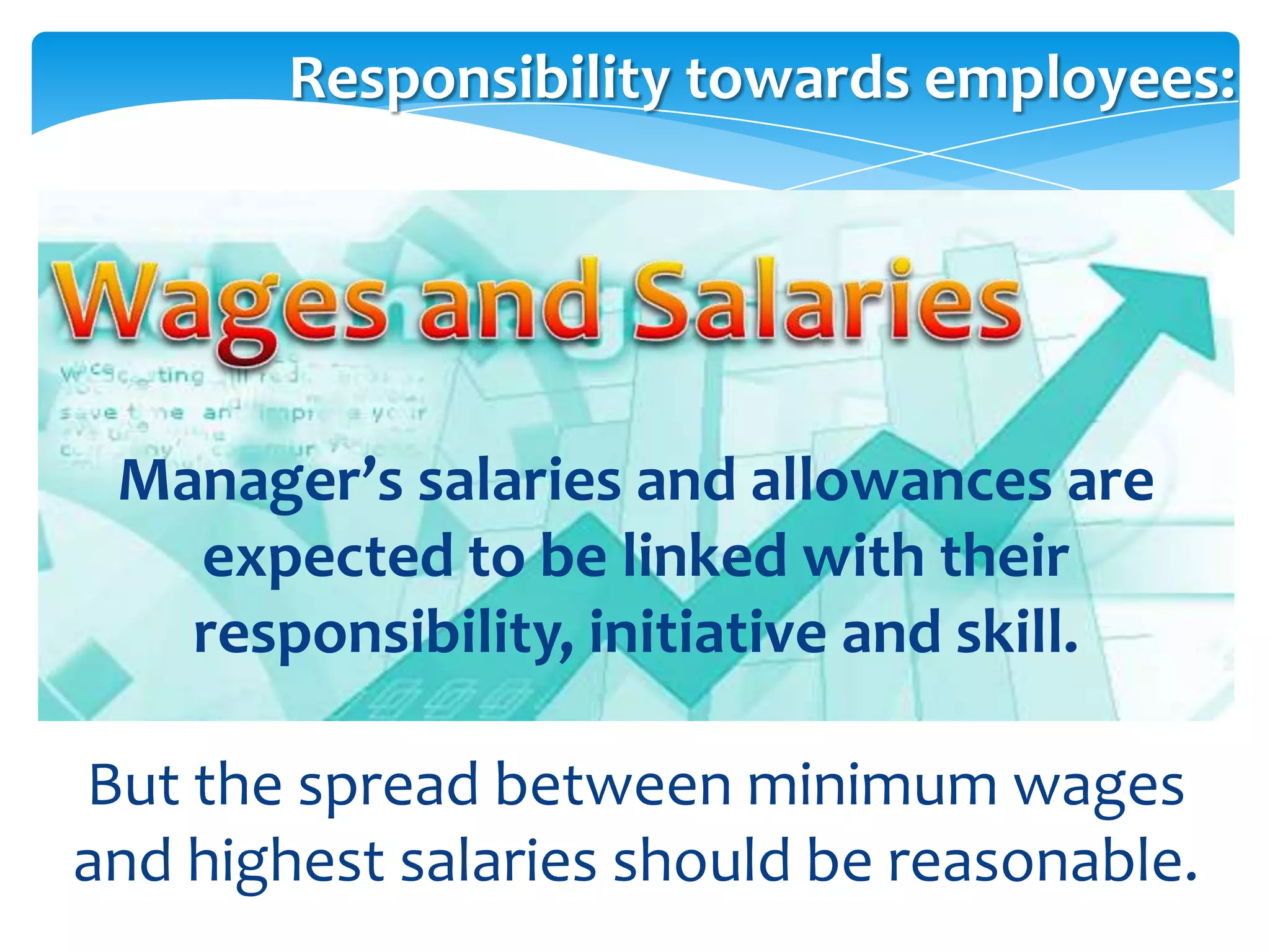 Responsibility towards employees:




 Manager’s salaries and allowances are
   expected to be linked with their
   responsibility, initiative and skill.

But the spread between minimum wages
and highest salaries should be reasonable.
 