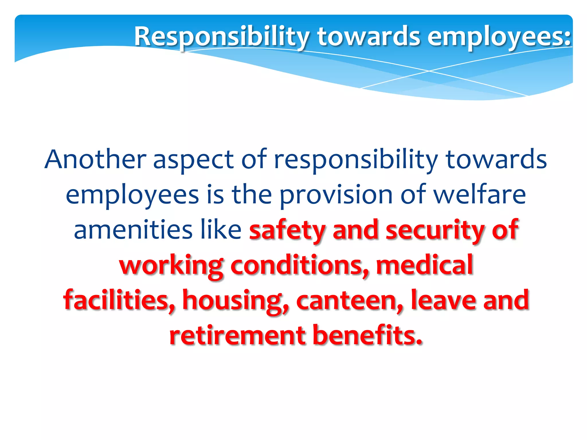 Responsibility towards employees:



Another aspect of responsibility towards
 employees is the provision of welfare
  amenities like safety and security of
      working conditions, medical
 facilities, housing, canteen, leave and
           retirement benefits.
 