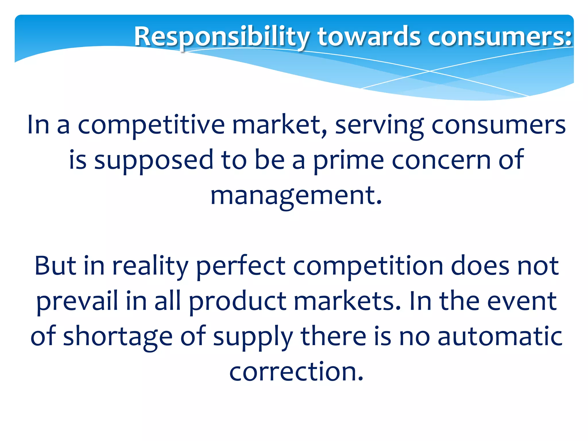 Responsibility towards consumers:


In a competitive market, serving consumers
    is supposed to be a prime concern of
               management.

But in reality perfect competition does not
prevail in all product markets. In the event
of shortage of supply there is no automatic
                  correction.
 