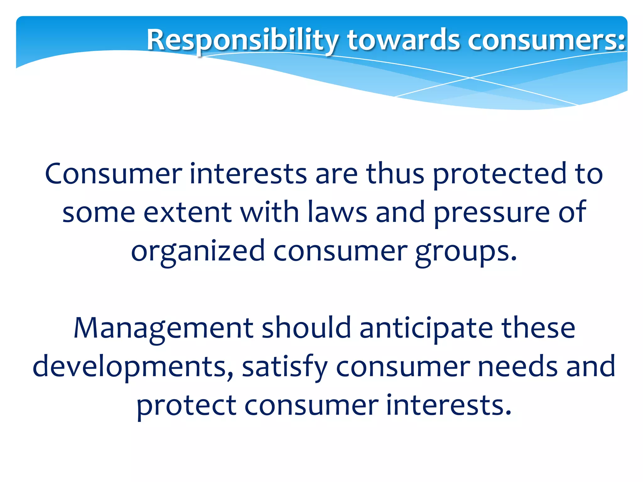 Responsibility towards consumers:



Consumer interests are thus protected to
 some extent with laws and pressure of
     organized consumer groups.

  Management should anticipate these
developments, satisfy consumer needs and
       protect consumer interests.
 