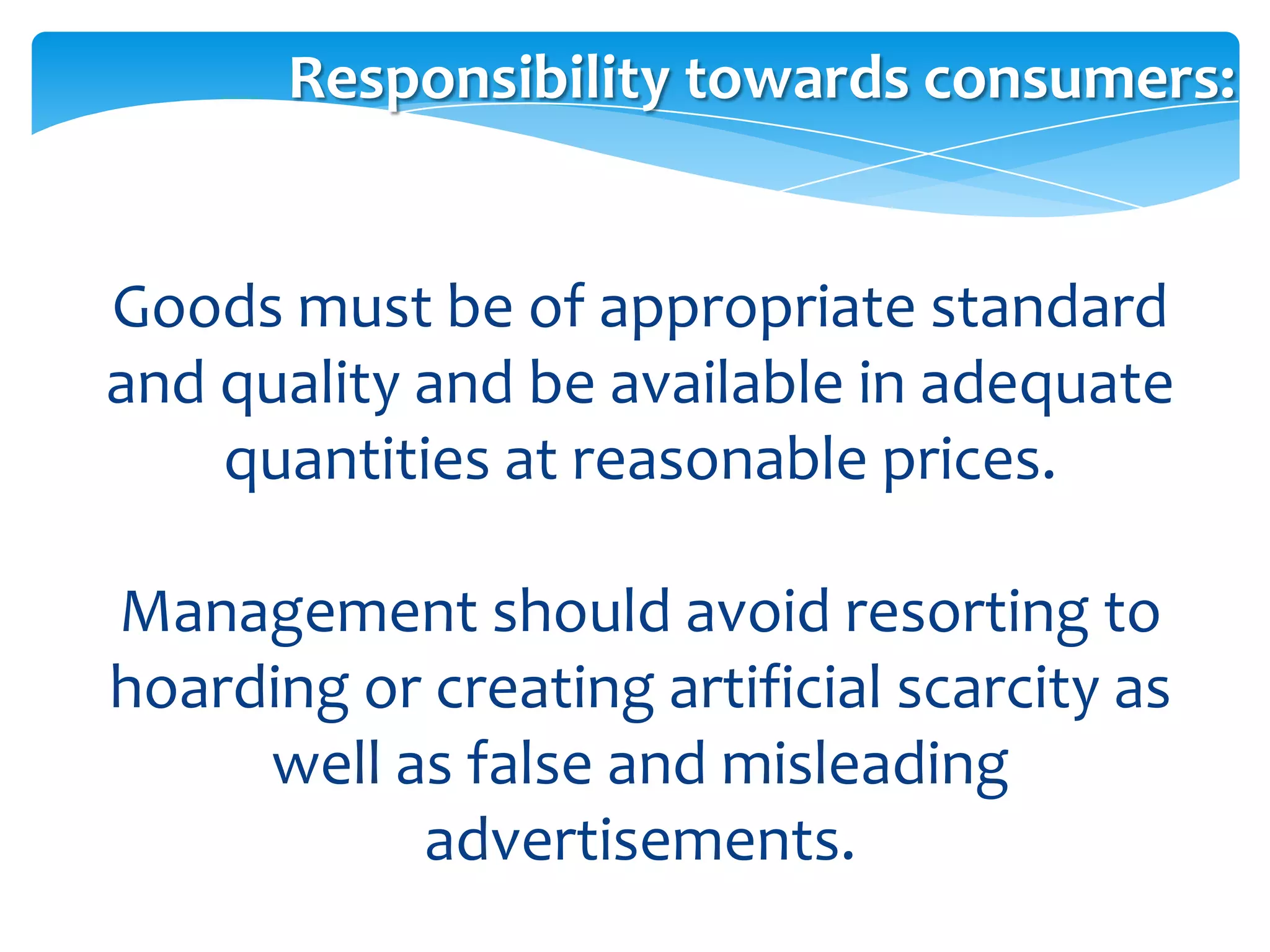 Responsibility towards consumers:


Goods must be of appropriate standard
and quality and be available in adequate
    quantities at reasonable prices.

Management should avoid resorting to
hoarding or creating artificial scarcity as
     well as false and misleading
           advertisements.
 