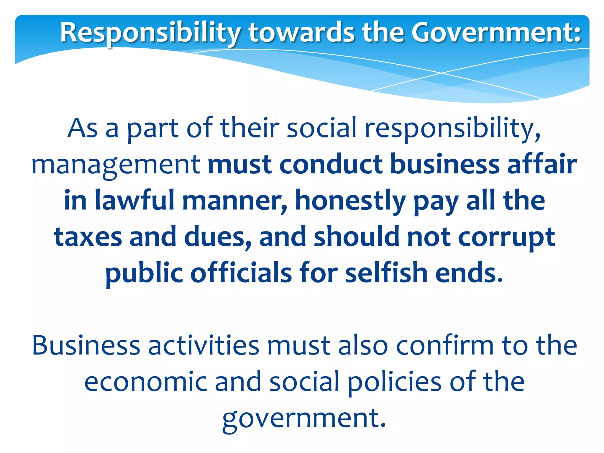Responsibility towards the Government:


   As a part of their social responsibility,
management must conduct business affair
  in lawful manner, honestly pay all the
 taxes and dues, and should not corrupt
      public officials for selfish ends.

Business activities must also confirm to the
    economic and social policies of the
                government.
 