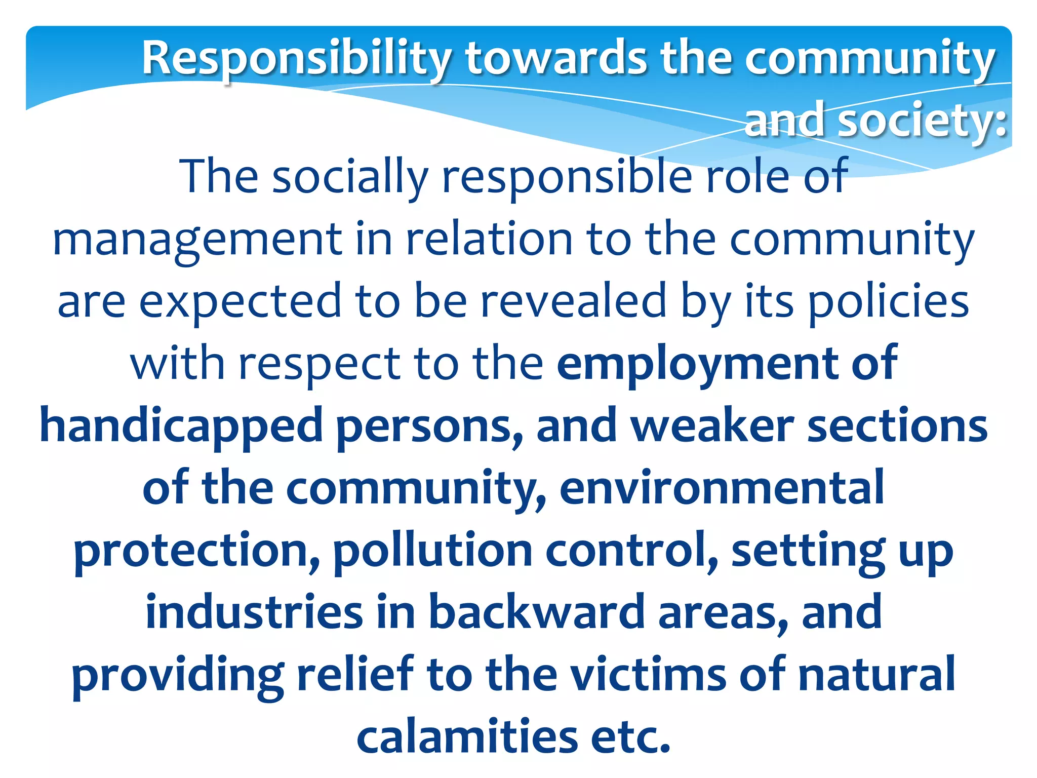Responsibility towards the community
                                  and society:
       The socially responsible role of
management in relation to the community
 are expected to be revealed by its policies
    with respect to the employment of
handicapped persons, and weaker sections
     of the community, environmental
  protection, pollution control, setting up
     industries in backward areas, and
  providing relief to the victims of natural
               calamities etc.
 
