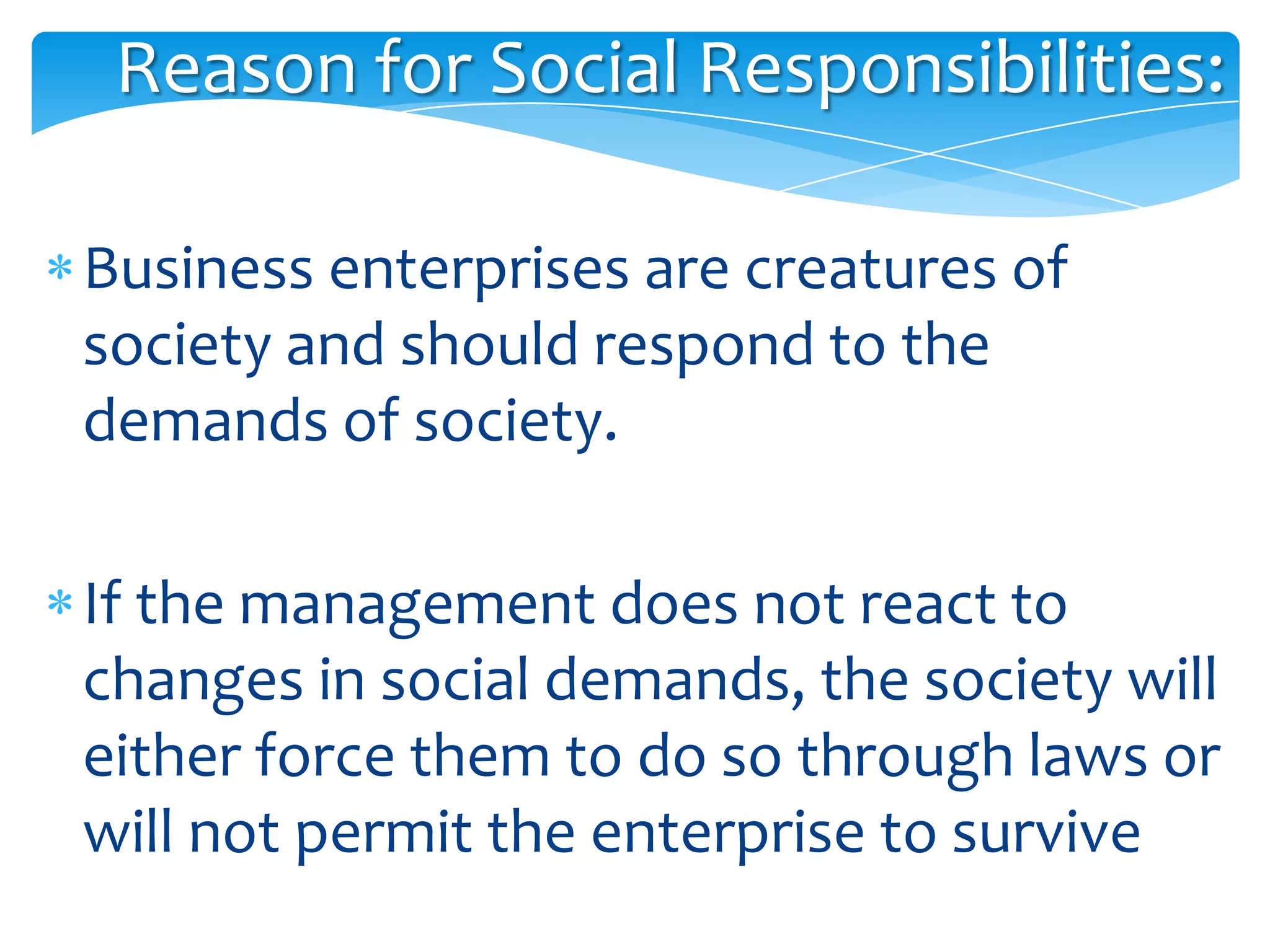 Reason for Social Responsibilities:

Business enterprises are creatures of
society and should respond to the
demands of society.

If the management does not react to
changes in social demands, the society will
either force them to do so through laws or
will not permit the enterprise to survive
 