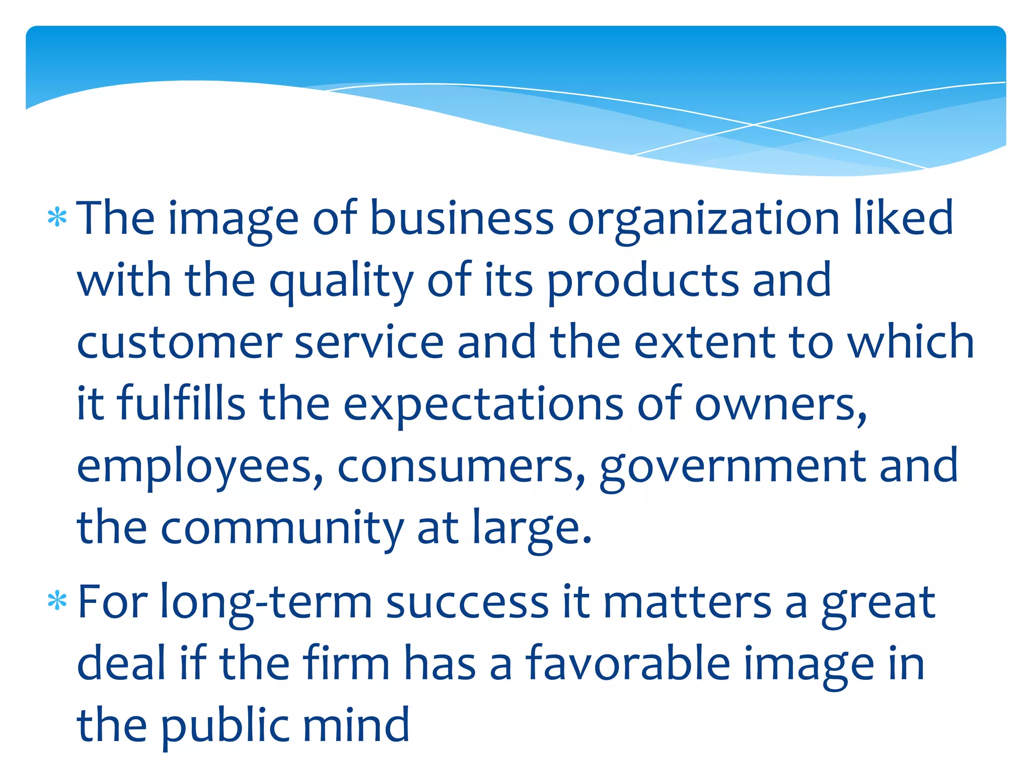The image of business organization liked
with the quality of its products and
customer service and the extent to which
it fulfills the expectations of owners,
employees, consumers, government and
the community at large.
For long-term success it matters a great
deal if the firm has a favorable image in
the public mind
 