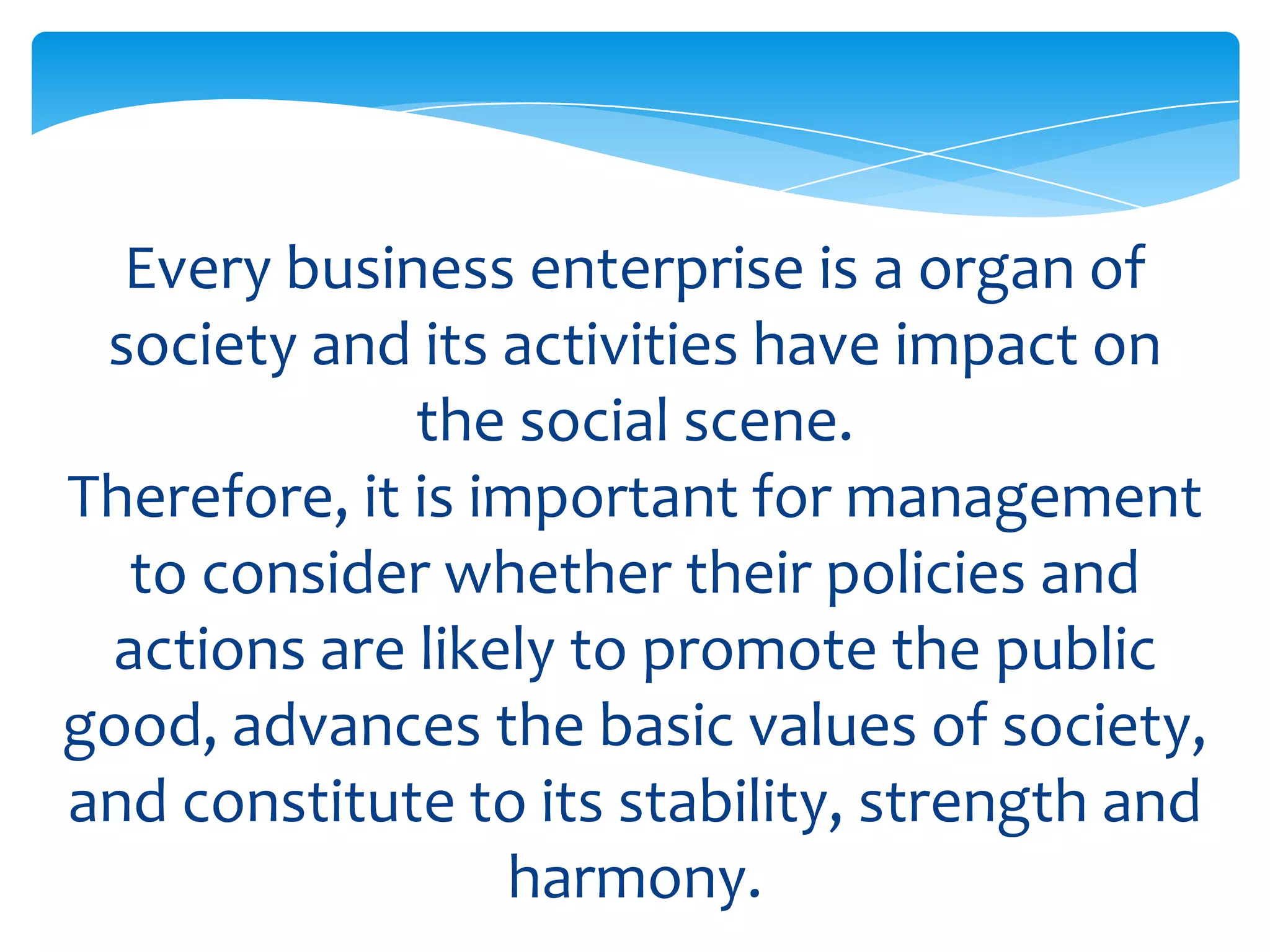 Every business enterprise is a organ of
 society and its activities have impact on
              the social scene.
Therefore, it is important for management
  to consider whether their policies and
 actions are likely to promote the public
good, advances the basic values of society,
and constitute to its stability, strength and
                  harmony.
 
