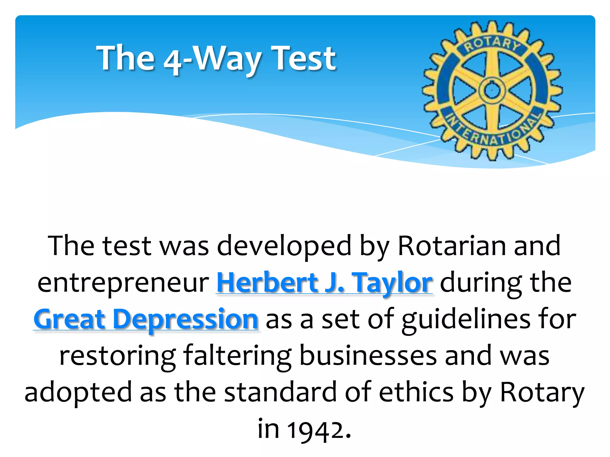 The 4-Way Test



  The test was developed by Rotarian and
 entrepreneur Herbert J. Taylor during the
 Great Depression as a set of guidelines for
   restoring faltering businesses and was
adopted as the standard of ethics by Rotary
                    in 1942.
 