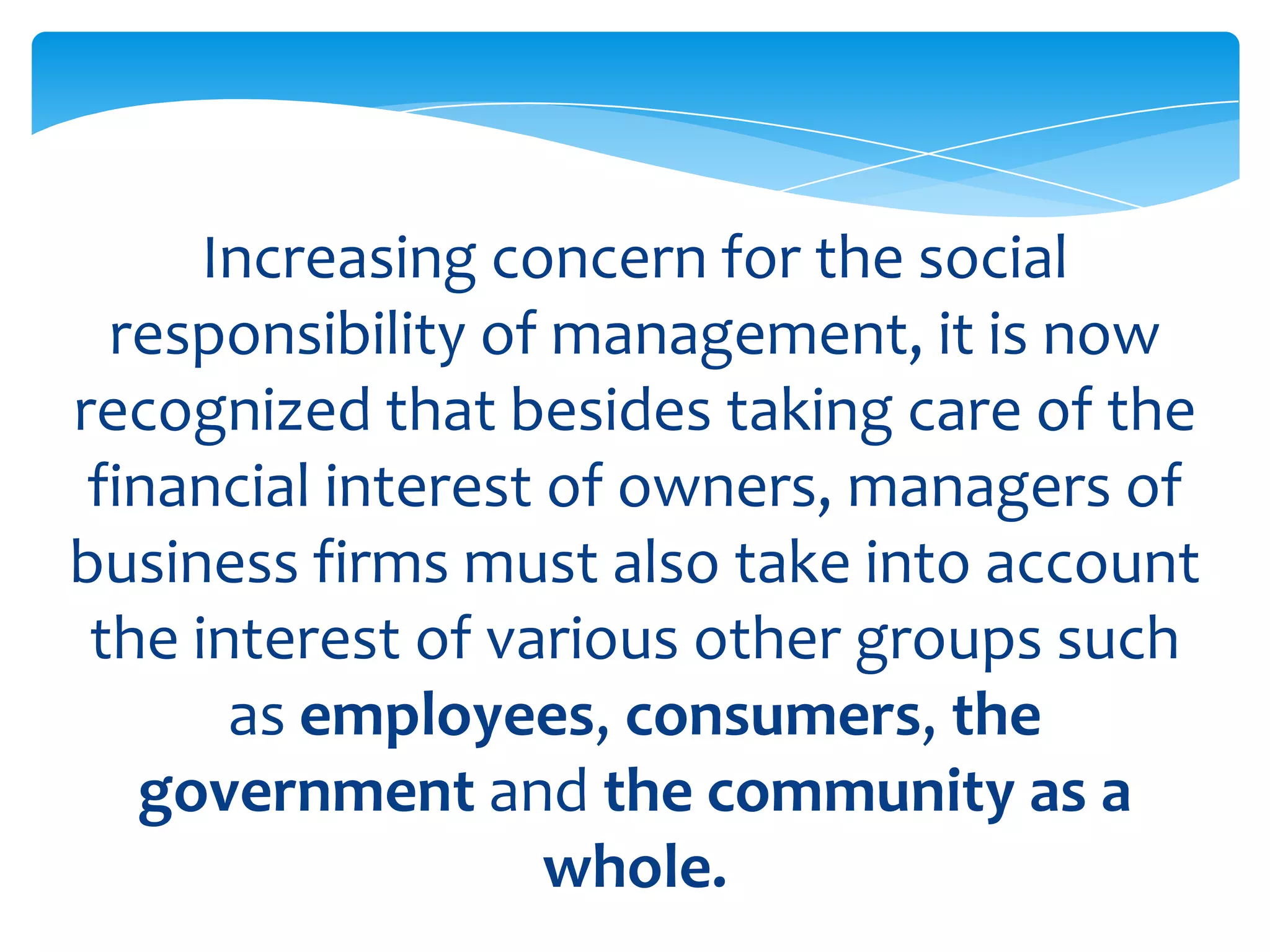 Increasing concern for the social
  responsibility of management, it is now
recognized that besides taking care of the
 financial interest of owners, managers of
business firms must also take into account
 the interest of various other groups such
       as employees, consumers, the
   government and the community as a
                    whole.
 