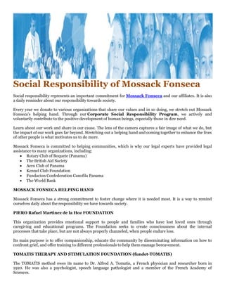 Social Responsibility of Mossack Fonseca
Social responsibility represents an important commitment for Mossack Fonseca and our affiliates. It is also
a daily reminder about our responsibility towards society.
Every year we donate to various organizations that share our values and in so doing, we stretch out Mossack
Fonseca’s helping hand. Through our Corporate Social Responsibility Program, we actively and
voluntarily contribute to the positive development of human beings, especially those in dire need.
Learn about our work and share in our cause. The lens of the camera captures a fair image of what we do, but
the impact of our work goes far beyond. Stretching out a helping hand and coming together to enhance the lives
of other people is what motivates us to do more.
Mossack Fonseca is committed to helping communities, which is why our legal experts have provided legal
assistance to many organizations, including:
 Rotary Club of Boquete (Panama)
 The British Aid Society
 Aero Club of Panama
 Kennel Club Foundation
 Fundacion Confederation Canofila Panama
 The World Bank
MOSSACK FONSECA HELPING HAND
Mossack Fonseca has a strong commitment to foster change where it is needed most. It is a way to remind
ourselves daily about the responsibility we have towards society.
PIERO Rafael Martinez de la Hoz FOUNDATION
This organization provides emotional support to people and families who have lost loved ones through
caregiving and educational programs. The Foundation seeks to create consciousness about the internal
processes that take place, but are not always properly channeled, when people endure loss.
Its main purpose is to offer companionship, educate the community by disseminating information on how to
confront grief, and offer training to different professionals to help them manage bereavement.
TOMATIS THERAPY AND STIMULATION FOUNDATION (fundet-TOMATIS)
The TOMATIS method owes its name to Dr. Alfred A. Tomatis, a French physician and researcher born in
1920. He was also a psychologist, speech language pathologist and a member of the French Academy of
Sciences.
 