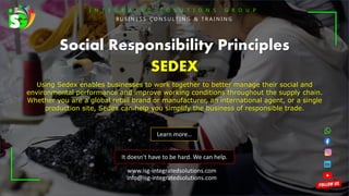 I N T E G R A T E D S O L U T I O N S G R O U P
B U S I N E S S C O N S U L T I N G & T R A I N I N G
It doesn't have to be hard. We can help.
Social Responsibility Principles
SEDEX
Using Sedex enables businesses to work together to better manage their social and
environmental performance and improve working conditions throughout the supply chain.
Whether you are a global retail brand or manufacturer, an international agent, or a single
production site, Sedex can help you simplify the business of responsible trade.
Learn more…
www.isg-integratedsolutions.com
info@isg-integratedsolutions.com
 