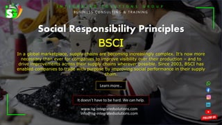I N T E G R A T E D S O L U T I O N S G R O U P
B U S I N E S S C O N S U L T I N G & T R A I N I N G
It doesn't have to be hard. We can help.
Social Responsibility Principles
BSCI
In a global marketplace, supply chains are becoming increasingly complex. It’s now more
necessary than ever for companies to improve visibility over their production – and to
drive improvements across their supply chains wherever possible. Since 2003, BSCI has
enabled companies to trade with purpose by improving social performance in their supply
chain.
Learn more…
www.isg-integratedsolutions.com
info@isg-integratedsolutions.com
 