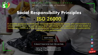 I N T E G R A T E D S O L U T I O N S G R O U P
B U S I N E S S C O N S U L T I N G & T R A I N I N G
It doesn't have to be hard. We can help.
Social Responsibility Principles
ISO 26000
It provides guidance to those who recognize that respect for society and environment is a
critical success factor. As well as being the “right thing” to do, application of ISO 26000 is
increasingly viewed as a way of assessing an organization’s commitment to sustainability
and its overall performance.
Learn more…
www.isg-integratedsolutions.com
info@isg-integratedsolutions.com
 