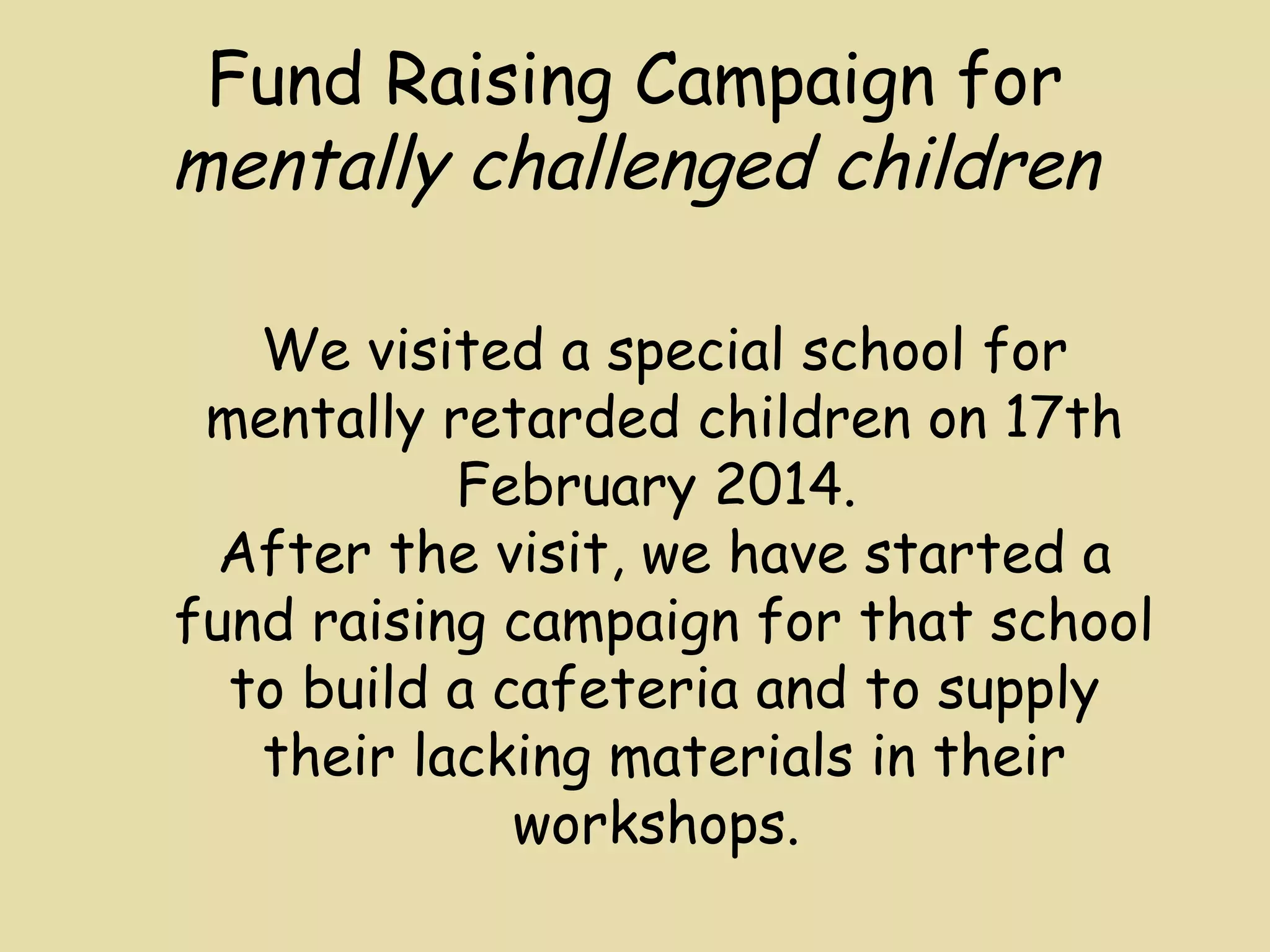 Fund Raising Campaign for 
mentally challenged children 
We visited a special school for 
mentally retarded children on 17th 
February 2014. 
After the visit, we have started a 
fund raising campaign for that school 
to build a cafeteria and to supply 
their lacking materials in their 
workshops. 
 