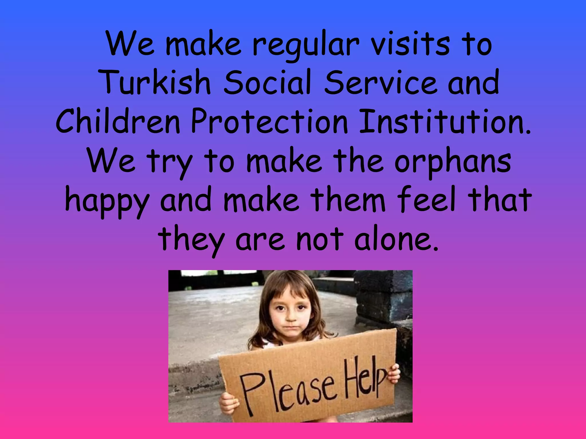 We make regular visits to 
Turkish Social Service and 
Children Protection Institution. 
We try to make the orphans 
happy and make them feel that 
they are not alone. 
 