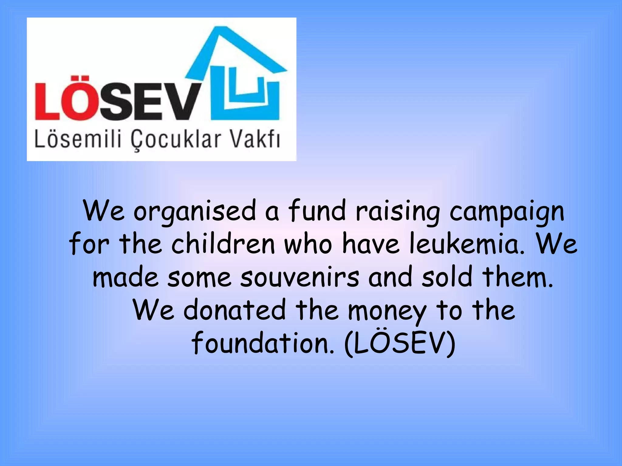 We organised a fund raising campaign 
for the children who have leukemia. We 
made some souvenirs and sold them. 
We donated the money to the 
foundation. (LÖSEV) 
 