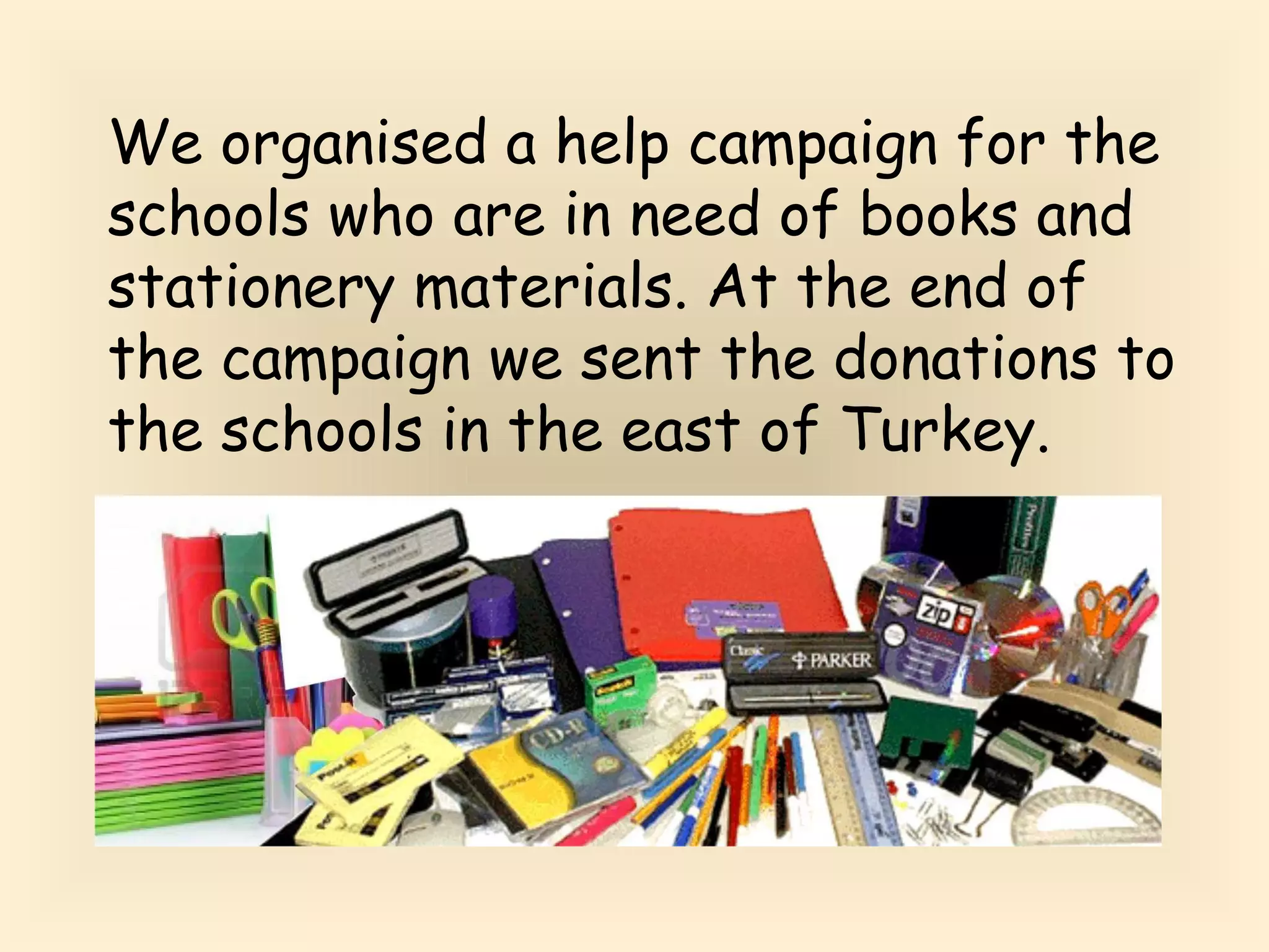 We organised a help campaign for the 
schools who are in need of books and 
stationery materials. At the end of 
the campaign we sent the donations to 
the schools in the east of Turkey. 
 