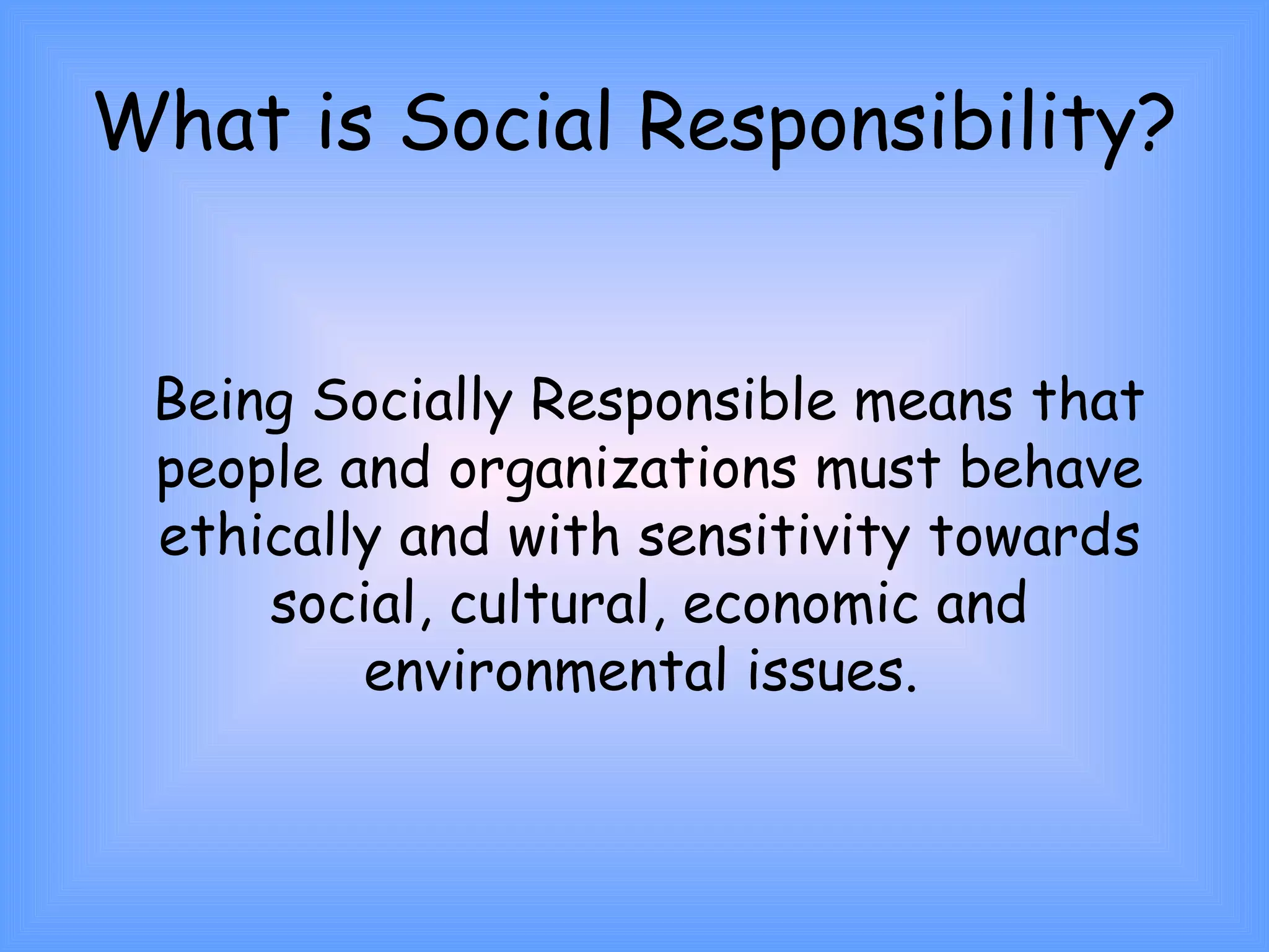 What is Social Responsibility? 
Being Socially Responsible means that 
people and organizations must behave 
ethically and with sensitivity towards 
social, cultural, economic and 
environmental issues. 
 
