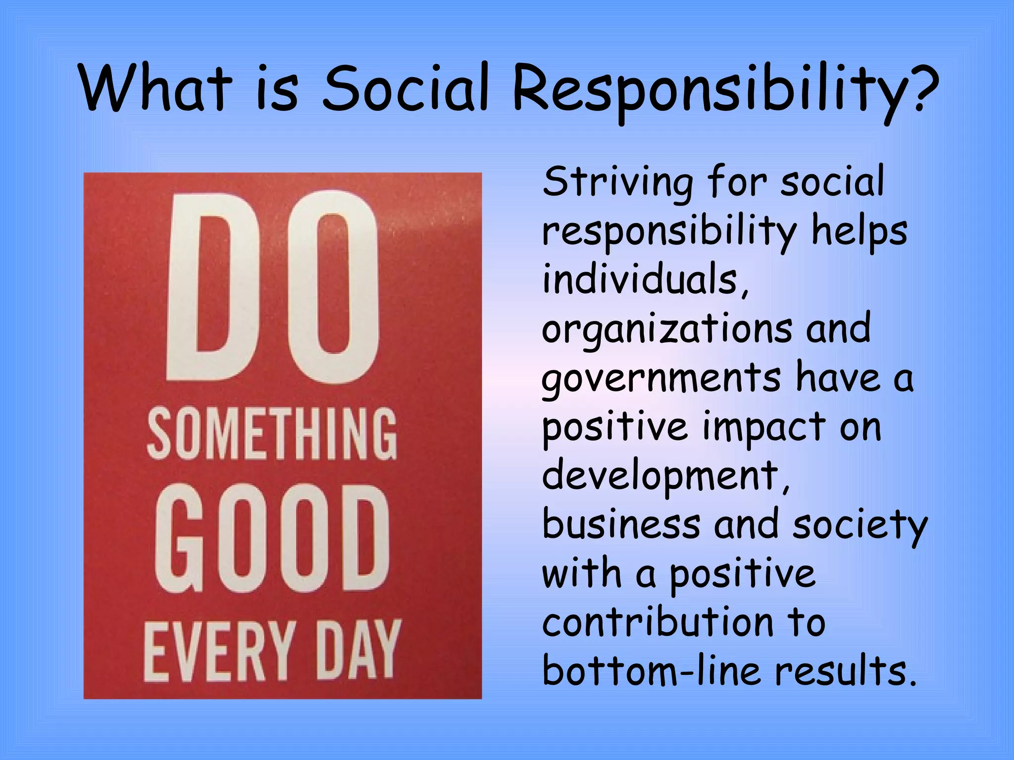 What is Social Responsibility? 
Striving for social 
responsibility helps 
individuals, 
organizations and 
governments have a 
positive impact on 
development, 
business and society 
with a positive 
contribution to 
bottom-line results. 
 