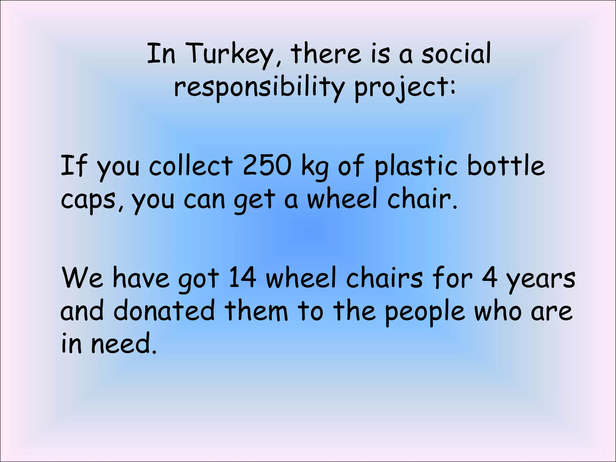 In Turkey, there is a social 
responsibility project: 
If you collect 250 kg of plastic bottle 
caps, you can get a wheel chair. 
We have got 14 wheel chairs for 4 years 
and donated them to the people who are 
in need. 
 