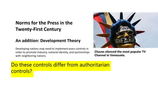 Norms for the Press in the
Twenty-First Century
An addition: Development Theory
Developing nations may need to implement press controls in
order to promote industry, national identity, and partnerships
with neighboring nations.
Do these controls differ from authoritarian
controls?
Chaves silenced the most popular TV
Channel in Venezuela.
 
