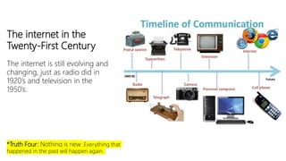 The internet in the
Twenty-First Century
The internet is still evolving and
changing, just as radio did in
1920’s and television in the
1950’s.
*Truth Four: Nothing is new: Everything that
happened in the past will happen again.
 