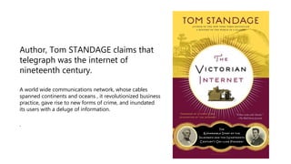 Author, Tom STANDAGE claims that
telegraph was the internet of
nineteenth century.
A world wide communications network, whose cables
spanned continents and oceans , it revolutionized business
practice, gave rise to new forms of crime, and inundated
its users with a deluge of information.
.
 