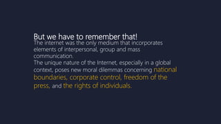 But we have to remember that!
The internet was the only medium that incorporates
elements of interpersonal, group and mass
communication.
The unique nature of the Internet, especially in a global
context, poses new moral dilemmas concerning national
boundaries, corporate control, freedom of the
press, and the rights of individuals.
 