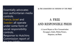Essentially advocates
non-authoritarian media
controls.
France, Israel and
Sweden all operate
under some form of
social responsibility
controls.
Response to Hutchins
Commission report of
the late 1940s
 