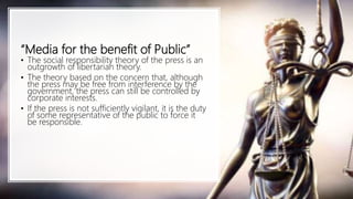 “Media for the benefit of Public”
• The social responsibility theory of the press is an
outgrowth of libertarian theory.
• The theory based on the concern that, although
the press may be free from interference by the
government, the press can still be controlled by
corporate interests.
• If the press is not sufficiently vigilant, it is the duty
of some representative of the public to force it
be responsible.
 
