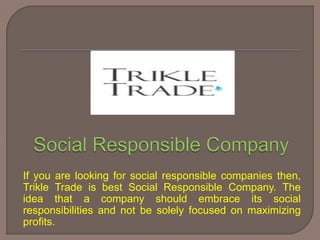 If you are looking for social responsible companies then,
Trikle Trade is best Social Responsible Company. The
idea that a company should embrace its social
responsibilities and not be solely focused on maximizing
profits.
 