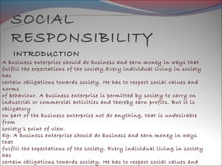 SOCIAL
   RESPONSIBILITY
    INTRODUCTION
A business enterprise should do business and earn money in ways that
fulfill the expectations of the society.Every individual living in society
has
certain obligations towards society. He has to respect social values and
norms
of behaviour. A business enterprise is permitted by society to carry on
industrial or commercial activities and thereby earn profits. But it is
obligatory
on part of the business enterprise not do anything, that is undesirable
from
society’s point of view.
Eg: A business enterprise should do business and earn money in ways
that
fulfill the expectations of the society. Every individual living in society
has
certain obligations towards society. He has to respect social values and
 