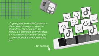 „Copying people on other platforms is
often looked down upon. You lose
status if you copy too much. On
TikTok, it is promoted, everyone does
it. It is a natural assumption that you
copy everyone and everyone copies
you.“
– Ian Vanagas
 