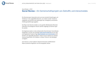 Aktuelle BrAnchenreports zum themA sociAl mediA – Bankenreport                 seite 6 . 20.10.2010




Social Review 1/2010
Social Review – ein Gemeinschaftsprojekt von zieltraffic und interactivelabs

der Branchenreport beleuchtet somit zum einen aktuelle entwicklungen und
tendenzen in der ausgewählten Branche, zum anderen werden trends her-
ausgestellt und konkrete erste Ableitungen bzw. strategische und fachliche
handlungsempfehlungen gegeben.

die player einer Branche erhalten so eine gezielte (Wettbewerbs-)Übersicht.
potenziale und strategische chancen werden aufgezeigt und können ergrif-
fen werden.

die ergebnisse werden in dem professionellen Branchenreport social review
festgehalten und über die homepage www.social-review.de wie auch über
eine begleitende Facebook page www.facebook.com/socialreview veröf-
fentlicht und regelmäßig aktualisiert. dadurch wird ein rahmen für direkten
Austausch geschaffen und Feedback zu diesem thema für alle Beteiligten
ermöglicht.

Auch können zu einem späteren zeitpunkt alle bereits veröffentlichten
reports kostenlos eingesehen und heruntergeladen werden.
 