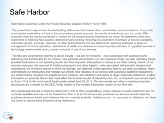 Safe Harbor
Safe harbor statement under the Private Securities Litigation Reform Act of 1995:

This presentation may contain forward-looking statements that involve risks, uncertainties, and assumptions. If any such
uncertainties materialize or if any of the assumptions proves incorrect, the results of salesforce.com, inc. could differ
materially from the results expressed or implied by the forward-looking statements we make. All statements other than
statements of historical fact could be deemed forward-looking, including any projections of product or service availability,
subscriber growth, earnings, revenues, or other financial items and any statements regarding strategies or plans of
management for future operations, statements of belief, any statements concerning new, planned, or upgraded services or
technology developments and customer contracts or use of our services.

The risks and uncertainties referred to above include – but are not limited to – risks associated with developing and
delivering new functionality for our service, new products and services, our new business model, our past operating losses,
possible fluctuations in our operating results and rate of growth, interruptions or delays in our Web hosting, breach of our
security measures, the outcome of intellectual property and other litigation, risks associated with possible mergers and
acquisitions, the immature market in which we operate, our relatively limited operating history, our ability to expand, retain,
and motivate our employees and manage our growth, new releases of our service and successful customer deployment,
our limited history reselling non-salesforce.com products, and utilization and selling to larger enterprise customers. Further
information on potential factors that could affect the financial results of salesforce.com, inc. is included in our annual report
on Form 10-Q for the most recent fiscal quarter ended April 30, 2011. This documents and others containing important
disclosures are available on the SEC Filings section of the Investor Information section of our Web site.

Any unreleased services or features referenced in this or other presentations, press releases or public statements are not
currently available and may not be delivered on time or at all. Customers who purchase our services should make the
purchase decisions based upon features that are currently available. Salesforce.com, inc. assumes no obligation and does
not intend to update these forward-looking statements.
 