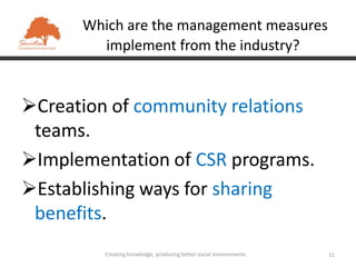 Which are the management measures
        implement from the industry?


Creation of community relations
 teams.
Implementation of CSR programs.
Establishing ways for sharing
 benefits.
         Creating knowledge, producing better social environments   11
 