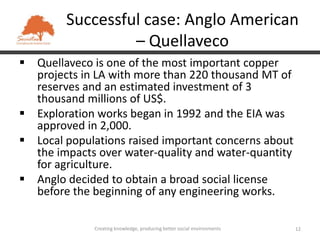 Successful case: Anglo American
                 – Quellaveco
 Quellaveco is one of the most important copper
  projects in LA with more than 220 thousand MT of
  reserves and an estimated investment of 3
  thousand millions of US$.
 Exploration works began in 1992 and the EIA was
  approved in 2,000.
 Local populations raised important concerns about
  the impacts over water-quality and water-quantity
  for agriculture.
 Anglo decided to obtain a broad social license
  before the beginning of any engineering works.

              Creating knowledge, producing better social environments   12
 