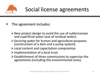 Social license agreements

 The agreement includes:

   New project design to avoid the use of subterranean
    and superficial water (use of residual water).
   Securing water for human and agriculture purposes
    (construction of a dam and a pump system).
   Local content and capacitation compromise.
   Implementation of a local trust.
   Establishment of three commissions to supervise the
    agreements (including the environmental ones).


              Creating knowledge, producing better social environments   14
 