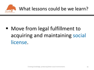 What lessons could be we learn?


 Move from legal fulfillment to
  acquiring and maintaining social
  license.



         Creating knowledge, producing better social environments   16
 