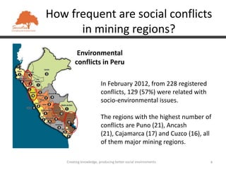 How frequent are social conflicts
      in mining regions?
          Environmental
         conflicts in Peru

                         In February 2012, from 228 registered
                         conflicts, 129 (57%) were related with
                         socio-environmental issues.

                         The regions with the highest number of
                         conflicts are Puno (21), Ancash
                         (21), Cajamarca (17) and Cuzco (16), all
                         of them major mining regions.

    Creating knowledge, producing better social environments      4
 