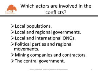 Which actors are involved in the
              conflicts?

Local populations.
Local and regional governments.
Local and international ONGs.
Political parties and regional
 movements.
Mining companies and contractors.
The central government.
        Creating knowledge, producing better social environments   6
 
