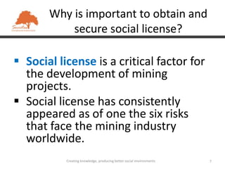 Why is important to obtain and
           secure social license?

 Social license is a critical factor for
  the development of mining
  projects.
 Social license has consistently
  appeared as of one the six risks
  that face the mining industry
  worldwide.
           Creating knowledge, producing better social environments   7
 