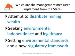 Which are the management measures
         implement from the State?

Attempt to distribute mining
 wealth.
Seeking environmental
 independence and legitimacy.
Setting environmental standards
 and a new regulatory framework.
         Creating knowledge, producing better social environments   8
 